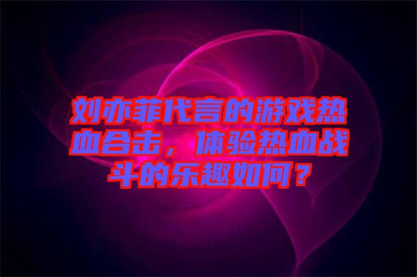 劉亦菲代言的游戲熱血合擊，體驗熱血戰(zhàn)斗的樂趣如何？