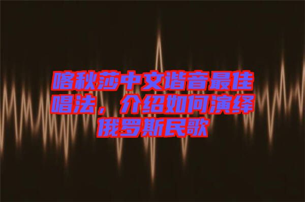 喀秋莎中文諧音最佳唱法，介紹如何演繹俄羅斯民歌