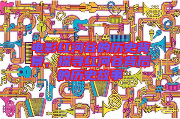 電影紅河谷的歷史背景，探尋紅河谷背后的歷史故事