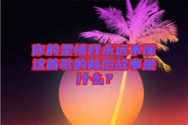 你的柔情我永遠(yuǎn)不懂這首歌的背后故事是什么？