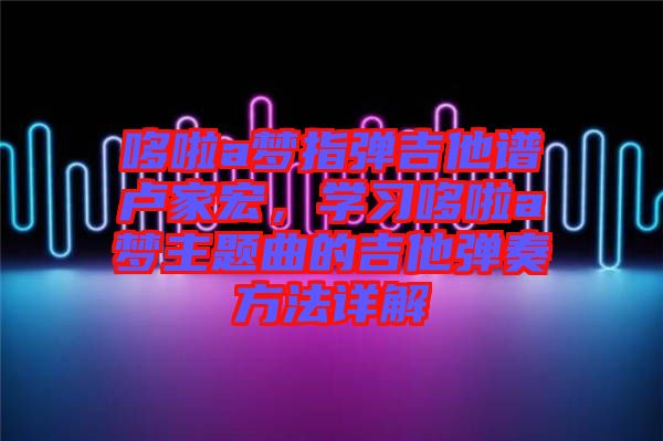 哆啦a夢(mèng)指彈吉他譜盧家宏，學(xué)習(xí)哆啦a夢(mèng)主題曲的吉他彈奏方法詳解