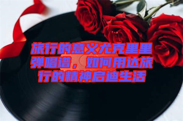 旅行的意義尤克里里彈唱譜，如何用達(dá)旅行的精神啟迪生活
