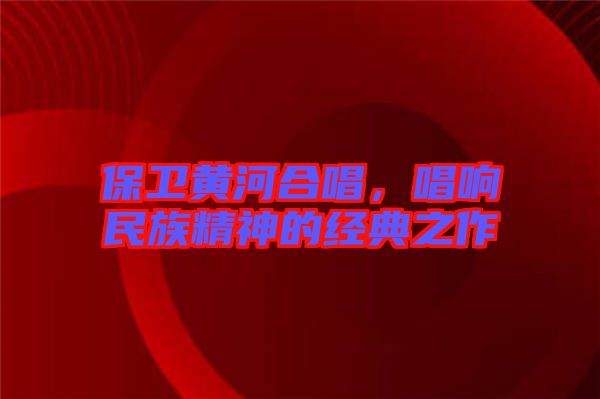 保衛(wèi)黃河合唱，唱響民族精神的經(jīng)典之作