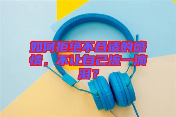 如何拒絕不合適的感情，不讓自己流一滴淚？