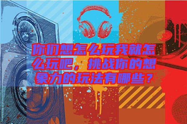 你們想怎么玩我就怎么玩吧，挑戰(zhàn)你的想象力的玩法有哪些？