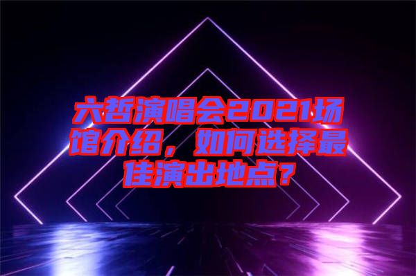 六哲演唱會(huì)2021場館介紹，如何選擇最佳演出地點(diǎn)？