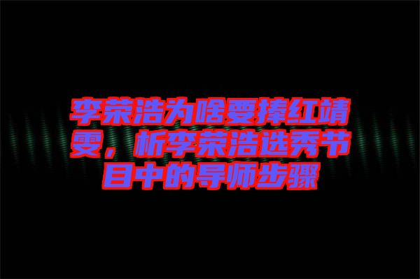 李榮浩為啥要捧紅靖雯，析李榮浩選秀節(jié)目中的導(dǎo)師步驟
