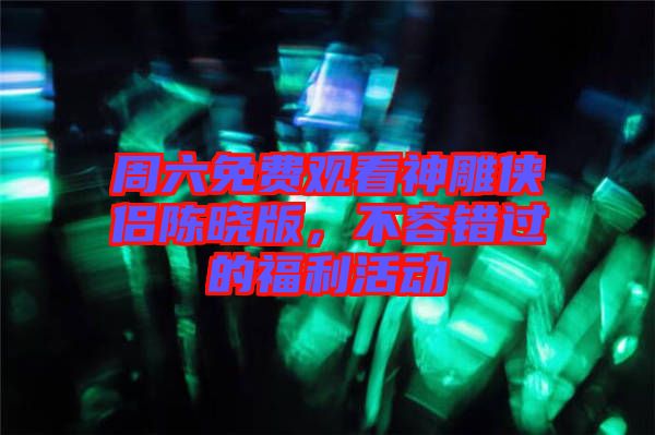 周六免費(fèi)觀看神雕俠侶陳曉版，不容錯過的福利活動