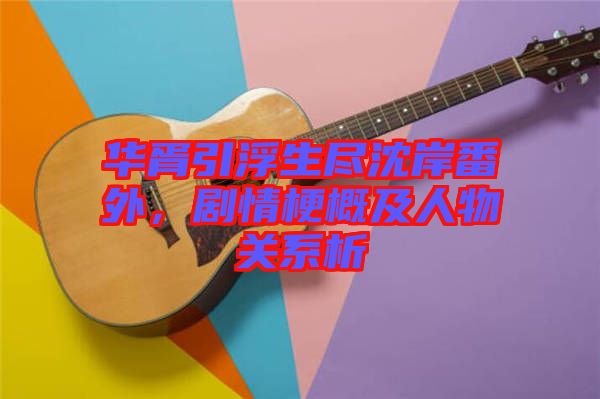 華胥引浮生盡沈岸番外，劇情梗概及人物關系析