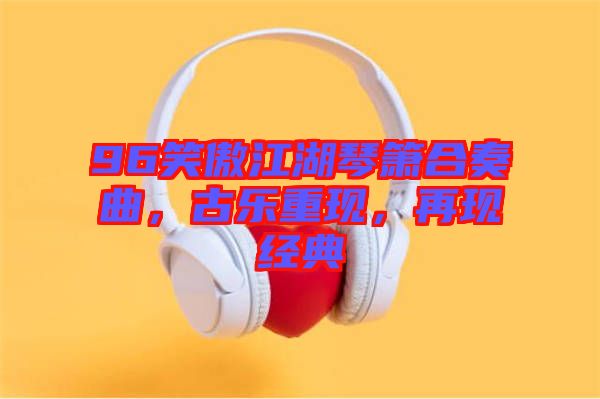 96笑傲江湖琴簫合奏曲，古樂重現(xiàn)，再現(xiàn)經(jīng)典