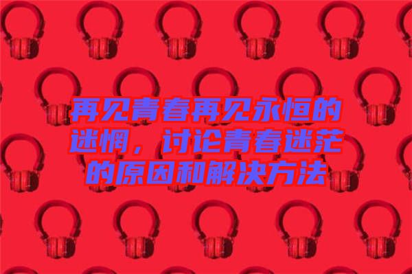 再見青春再見永恒的迷惘，討論青春迷茫的原因和解決方法