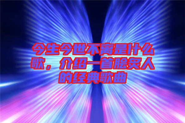 今生今世不離是什么歌，介紹一首膾炙人的經(jīng)典歌曲