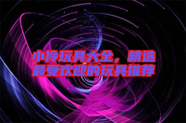 小伶玩具大全，精選最受歡迎的玩具推薦