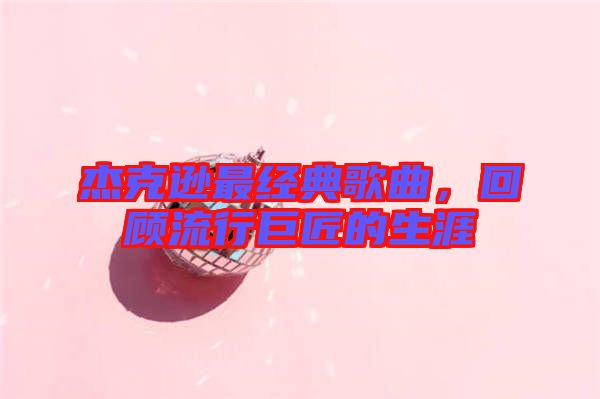 杰克遜最經(jīng)典歌曲，回顧流行巨匠的生涯