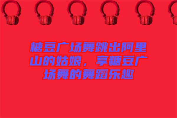 糖豆廣場(chǎng)舞跳出阿里山的姑娘，享糖豆廣場(chǎng)舞的舞蹈樂(lè)趣