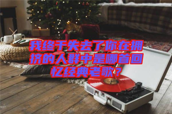 我終于失去了你在擁擠的人群中是哪首回憶經(jīng)典老歌？