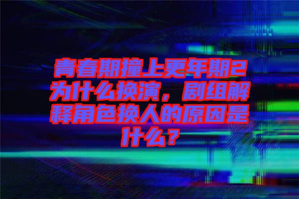 青春期撞上更年期2為什么換演，劇組解釋角色換人的原因是什么？