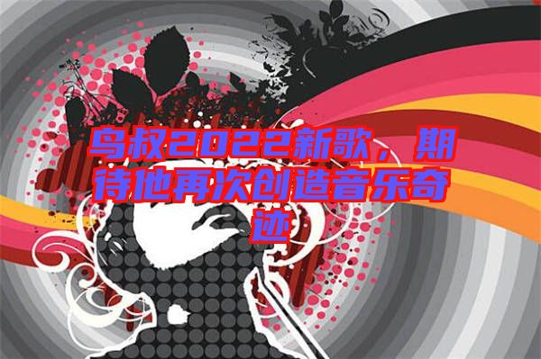 鳥(niǎo)叔2022新歌，期待他再次創(chuàng)造音樂(lè)奇跡