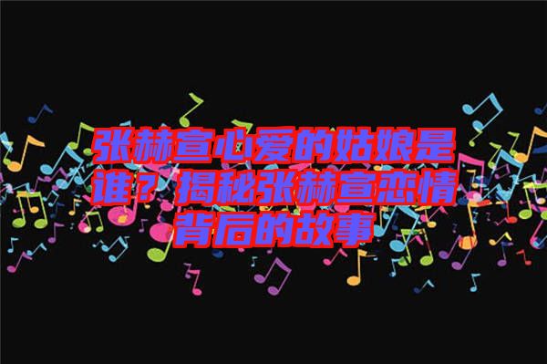 張赫宣心愛的姑娘是誰？揭秘張赫宣戀情背后的故事