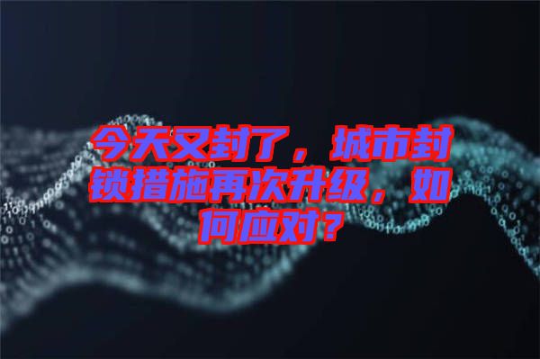 今天又封了，城市封鎖措施再次升級，如何應對？