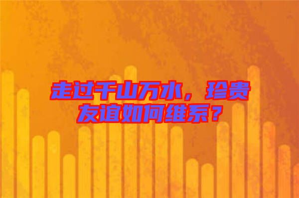 走過千山萬水，珍貴友誼如何維系？