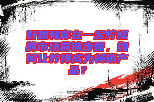 好想和你在一起檸檬的市場營銷步驟，如何讓檸檬成為暢銷產(chǎn)品？