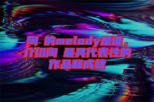 陶喆的melody是誰，介紹陶喆最具代表性的作品和成就