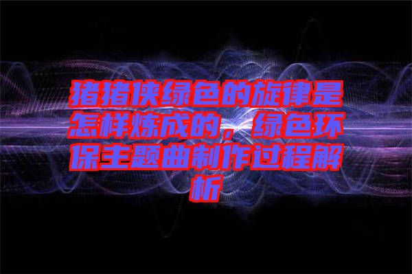 豬豬俠綠色的旋律是怎樣煉成的，綠色環(huán)保主題曲制作過程解析