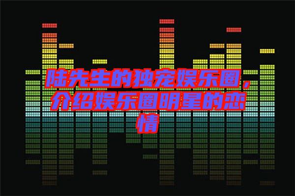 陸先生的獨(dú)寵娛樂圈，介紹娛樂圈明星的戀情