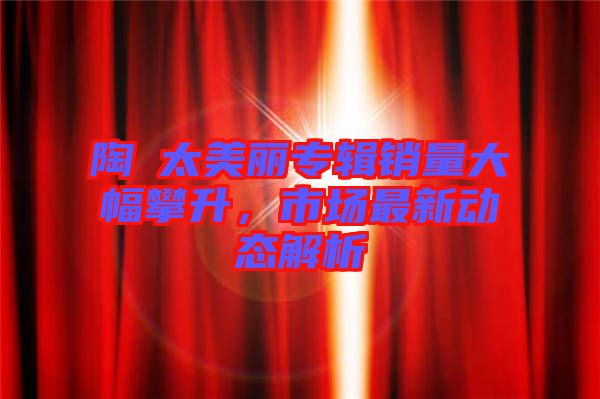 陶喆太美麗專輯銷量大幅攀升，市場最新動態(tài)解析
