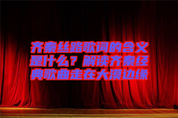 齊秦絲路歌詞的含義是什么？解讀齊秦經(jīng)典歌曲走在大漠邊緣