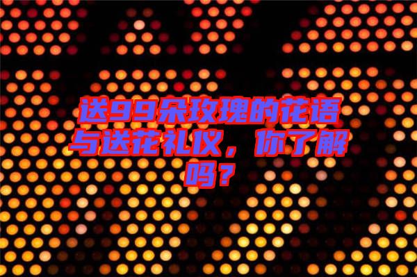 送99朵玫瑰的花語與送花禮儀，你了解嗎？