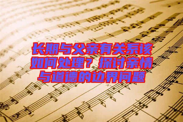 長(zhǎng)期與父親有關(guān)系該如何處理？探討親情與道德的邊界問(wèn)題
