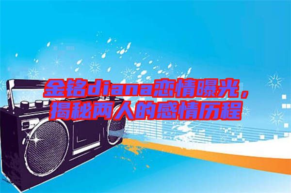 金銘diana戀情曝光，揭秘兩人的感情歷程