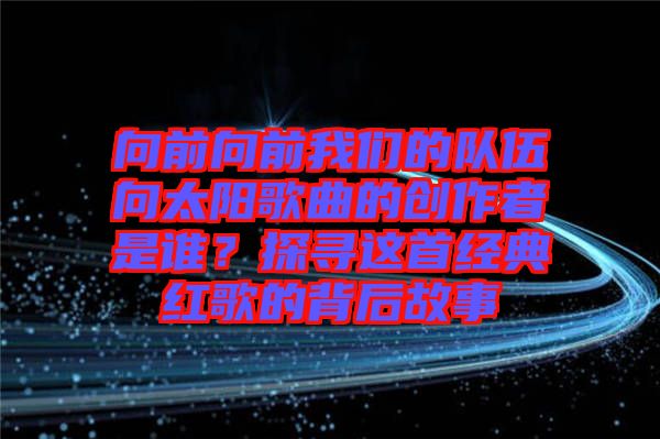 向前向前我們的隊(duì)伍向太陽(yáng)歌曲的創(chuàng)作者是誰(shuí)？探尋這首經(jīng)典紅歌的背后故事