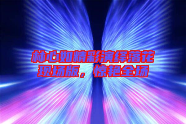 林心如精彩演繹落花現(xiàn)場(chǎng)版，驚艷全場(chǎng)