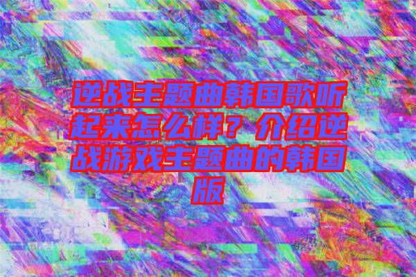 逆戰(zhàn)主題曲韓國歌聽起來怎么樣？介紹逆戰(zhàn)游戲主題曲的韓國版