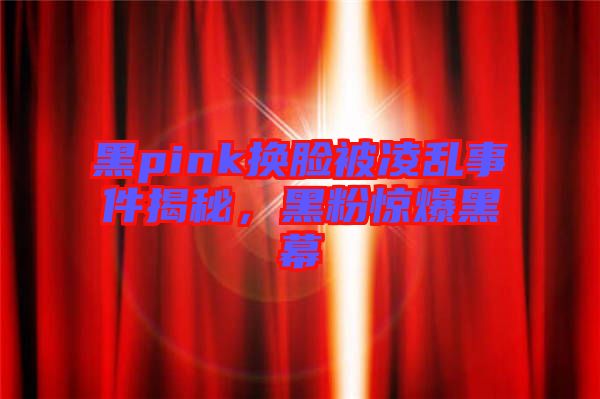 黑pink換臉被凌亂事件揭秘，黑粉驚爆黑幕