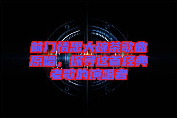 前門(mén)情思大碗茶歌曲原唱，探尋這首經(jīng)典老歌的演唱者