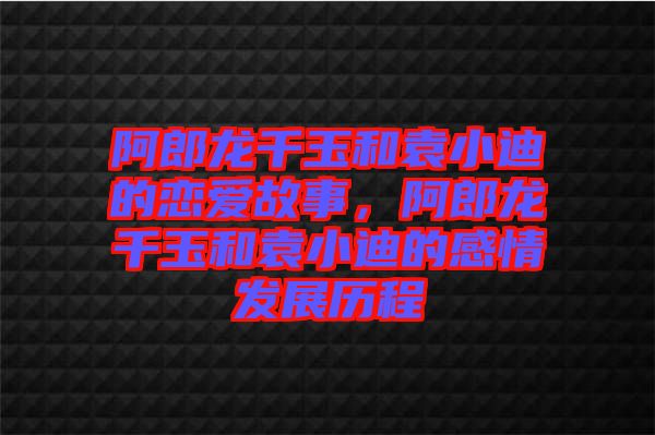 阿郎龍千玉和袁小迪的戀愛故事，阿郎龍千玉和袁小迪的感情發(fā)展歷程