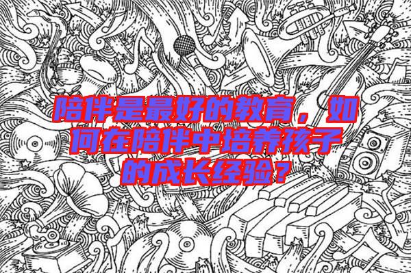 陪伴是最好的教育，如何在陪伴中培養(yǎng)孩子的成長經(jīng)驗？
