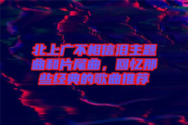 北上廣不相信淚主題曲和片尾曲，回憶那些經(jīng)典的歌曲推薦