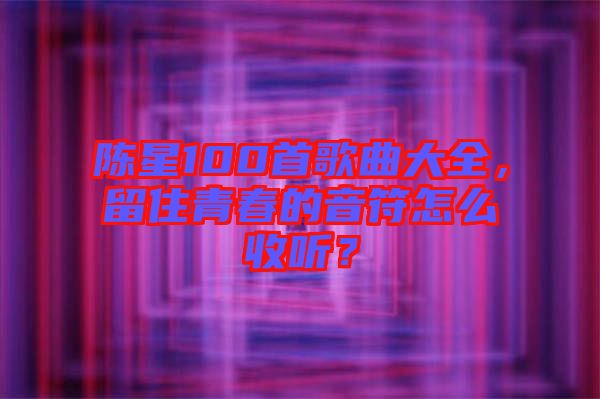 陳星100首歌曲大全，留住青春的音符怎么收聽？