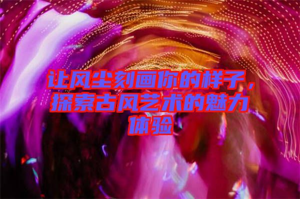 讓風(fēng)塵刻畫你的樣子，探索古風(fēng)藝術(shù)的魅力體驗