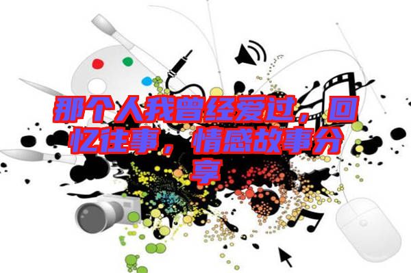 那個人我曾經(jīng)愛過，回憶往事，情感故事分享