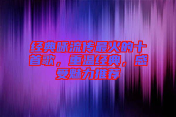 經(jīng)典詠流傳最火的十首歌，重溫經(jīng)典，感受魅力推薦