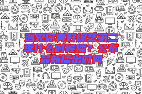 遇見你真好綜藝第二季什么時(shí)候播？公布最新播出時(shí)間