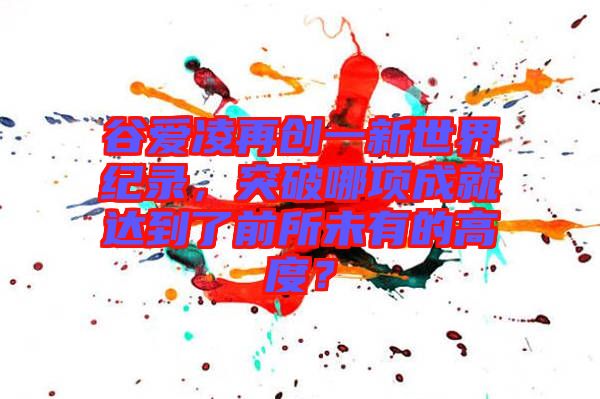 谷愛凌再創(chuàng)一新世界紀(jì)錄，突破哪項成就達(dá)到了前所未有的高度？