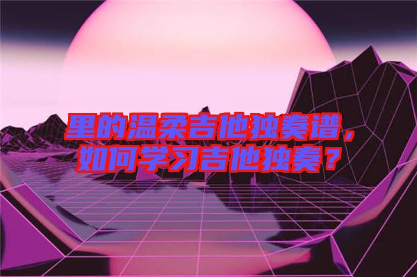 里的溫柔吉他獨奏譜，如何學習吉他獨奏？