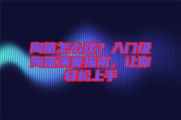 陶笛怎么吹？入門級陶笛演奏指南，讓你輕松上手